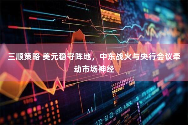 三顺策略 美元稳守阵地，中东战火与央行会议牵动市场神经