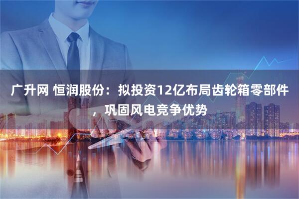 广升网 恒润股份：拟投资12亿布局齿轮箱零部件，巩固风电竞争优势