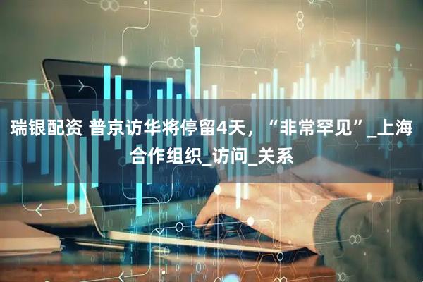 瑞银配资 普京访华将停留4天，“非常罕见”_上海合作组织_访问_关系