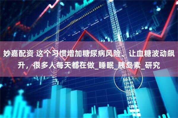 妙嘉配资 这个习惯增加糖尿病风险、让血糖波动飙升，很多人每天都在做_睡眠_胰岛素_研究