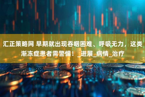汇正策略网 早期就出现吞咽困难、呼吸无力，这类渐冻症患者需警惕！_进展_病情_治疗