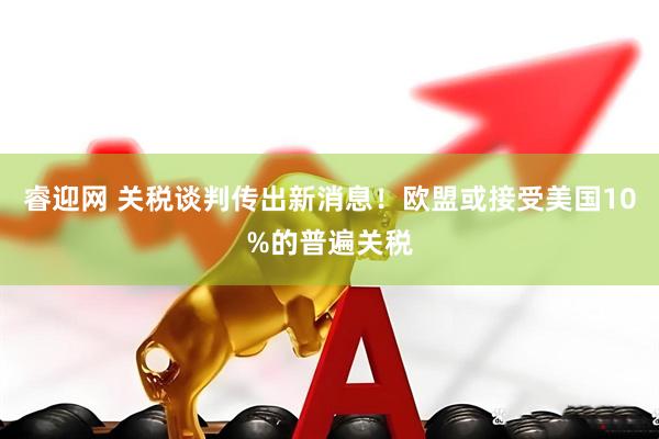 睿迎网 关税谈判传出新消息！欧盟或接受美国10%的普遍关税