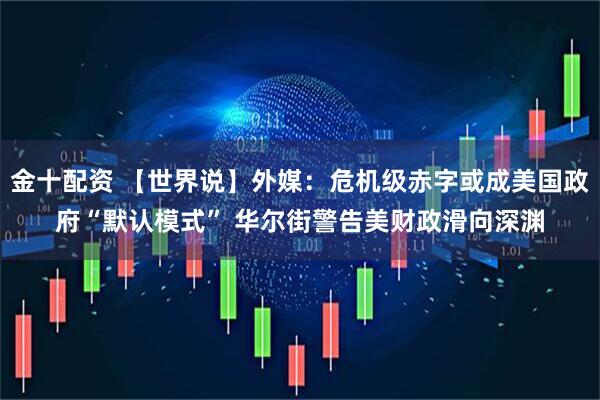 金十配资 【世界说】外媒：危机级赤字或成美国政府“默认模式” 华尔街警告美财政滑向深渊