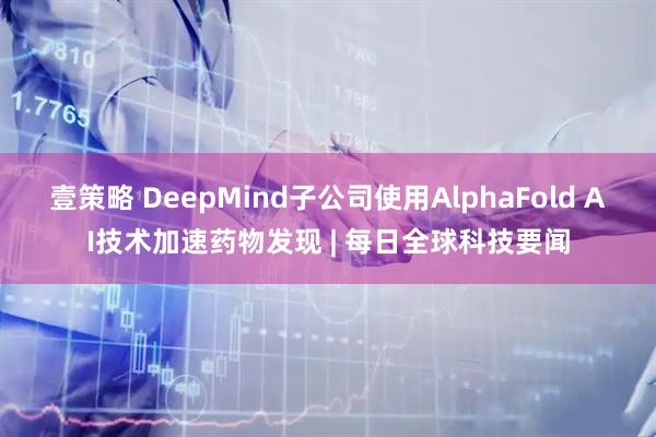 壹策略 DeepMind子公司使用AlphaFold AI技术加速药物发现 | 每日全球科技要闻