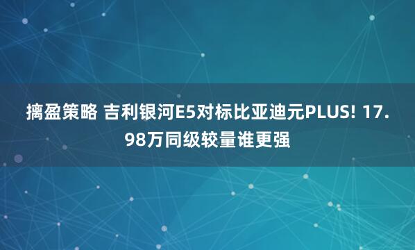 摛盈策略 吉利银河E5对标比亚迪元PLUS! 17.98万同级较量谁更强