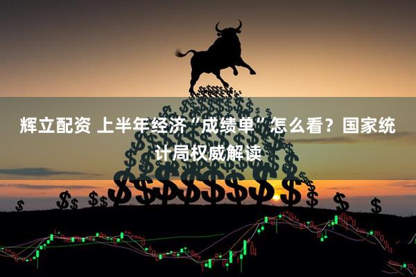 辉立配资 上半年经济“成绩单”怎么看？国家统计局权威解读