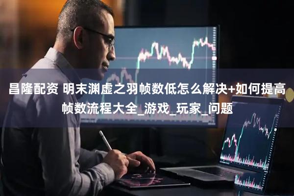 昌隆配资 明末渊虚之羽帧数低怎么解决+如何提高帧数流程大全_游戏_玩家_问题