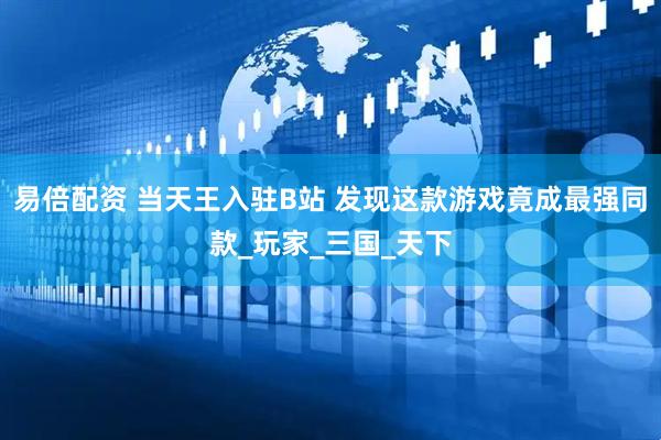 易倍配资 当天王入驻B站 发现这款游戏竟成最强同款_玩家_三国_天下