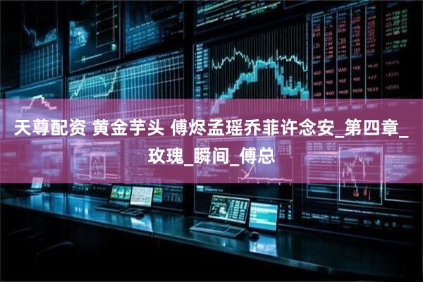 天尊配资 黄金芋头 傅烬孟瑶乔菲许念安_第四章_玫瑰_瞬间_傅总