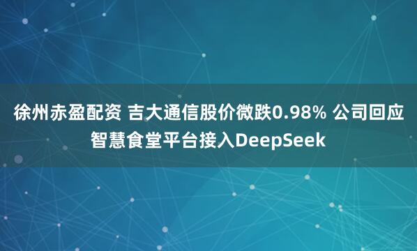 徐州赤盈配资 吉大通信股价微跌0.98% 公司回应智慧食堂平台接入DeepSeek