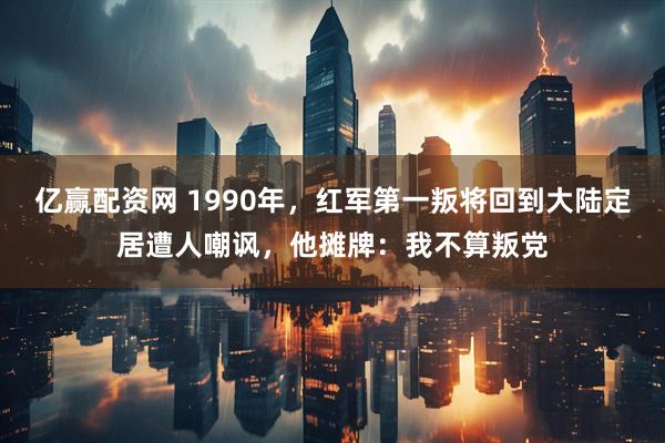 亿赢配资网 1990年，红军第一叛将回到大陆定居遭人嘲讽，他摊牌：我不算叛党