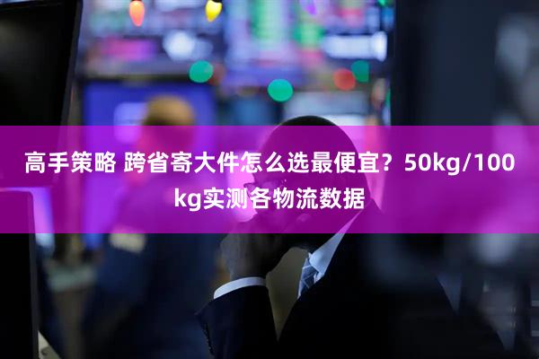 高手策略 跨省寄大件怎么选最便宜？50kg/100kg实测各物流数据