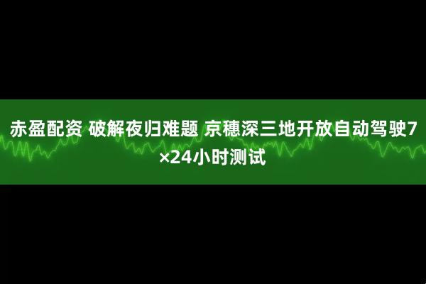 赤盈配资 破解夜归难题 京穗深三地开放自动驾驶7×24小时测试
