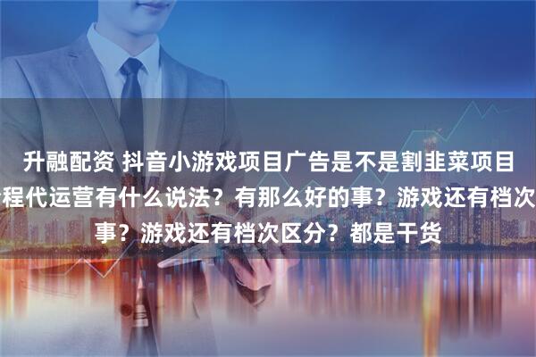 升融配资 抖音小游戏项目广告是不是割韭菜项目？保本协议和全程代运营有什么说法？有那么好的事？游戏还有档次区分？都是干货