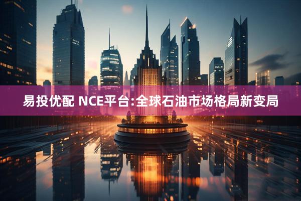 易投优配 NCE平台:全球石油市场格局新变局