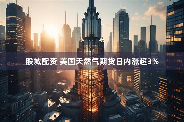 股城配资 美国天然气期货日内涨超3%