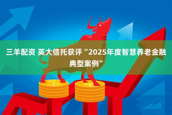 三羊配资 英大信托获评“2025年度智慧养老金融典型案例”