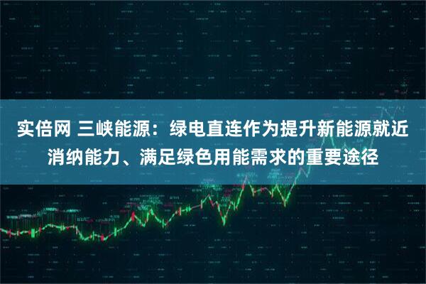 实倍网 三峡能源：绿电直连作为提升新能源就近消纳能力、满足绿色用能需求的重要途径