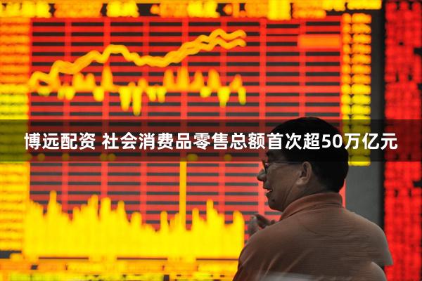 博远配资 社会消费品零售总额首次超50万亿元