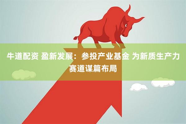 牛道配资 盈新发展：参投产业基金 为新质生产力赛道谋篇布局