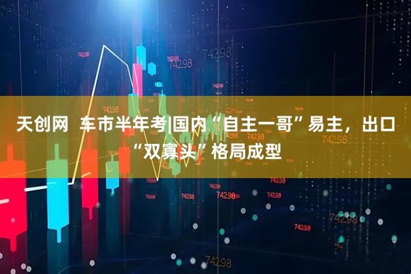 天创网  车市半年考|国内“自主一哥”易主，出口“双寡头”格局成型