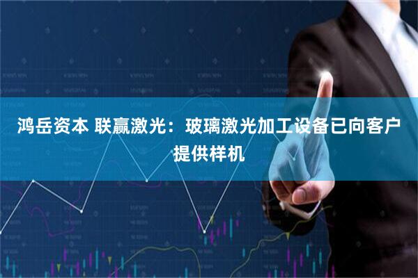 鸿岳资本 联赢激光：玻璃激光加工设备已向客户提供样机
